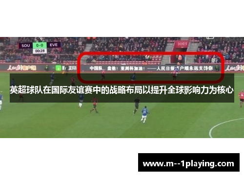 英超球队在国际友谊赛中的战略布局以提升全球影响力为核心