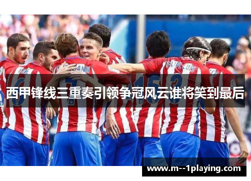 西甲锋线三重奏引领争冠风云谁将笑到最后