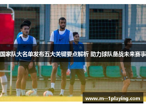 国家队大名单发布五大关键要点解析 助力球队备战未来赛事