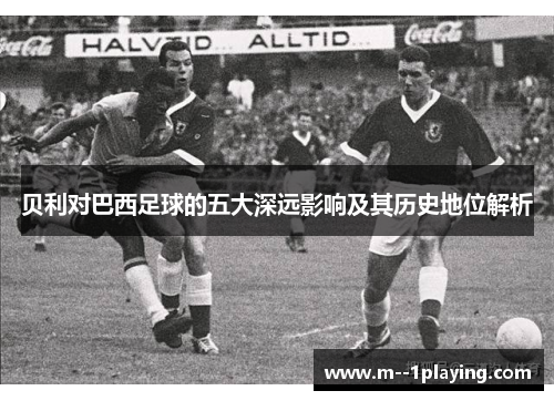 贝利对巴西足球的五大深远影响及其历史地位解析