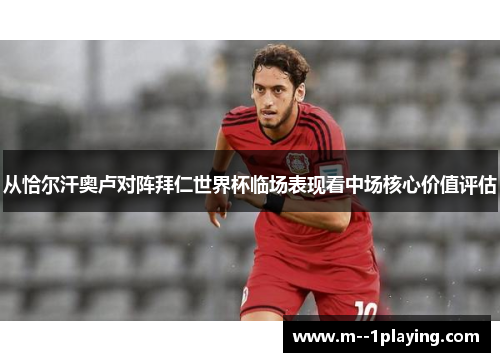 从恰尔汗奥卢对阵拜仁世界杯临场表现看中场核心价值评估 从恰尔汗奥卢对阵拜仁世界杯临场表现看中场核心价值评估