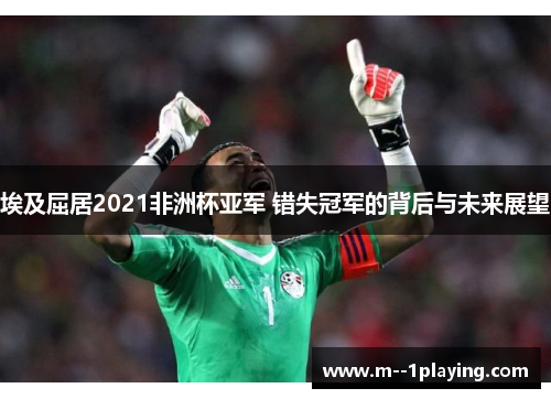 埃及屈居2021非洲杯亚军 错失冠军的背后与未来展望 埃及屈居2021非洲杯亚军 错失冠军的背后与未来展望