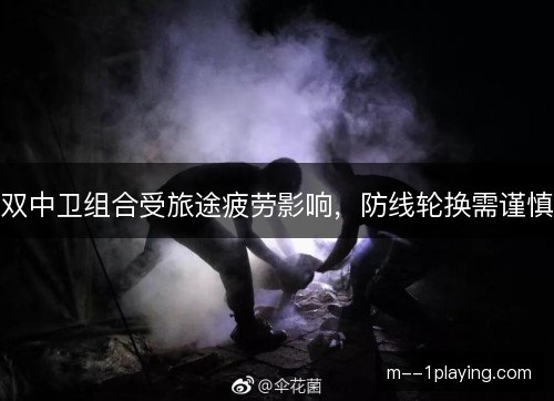 双中卫组合受旅途疲劳影响，防线轮换需谨慎